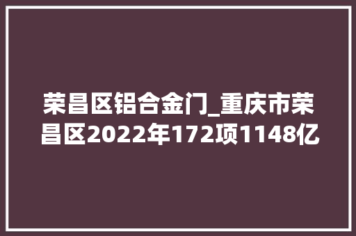 荣昌区铝合金门_重庆市荣昌区2022年172项1148亿重点项目进度简况