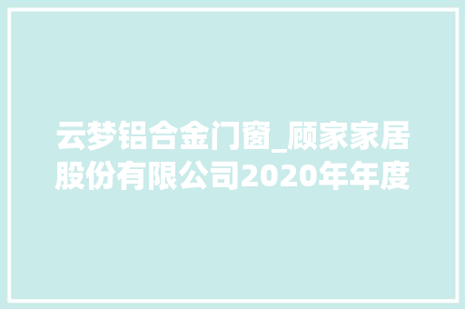 云梦铝合金门窗_顾家家居股份有限公司2020年年度申报摘要