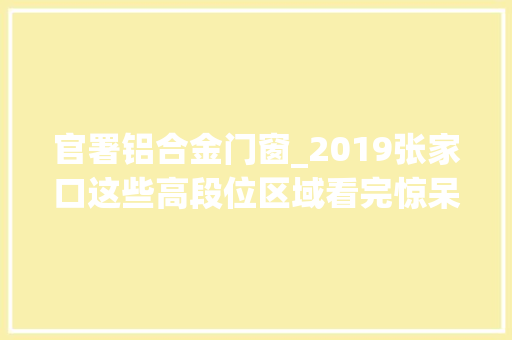 官署铝合金门窗_2019张家口这些高段位区域看完惊呆