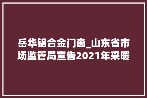 岳华铝合金门窗_山东省市场监管局宣告2021年采暖散热器产品质量省级监督抽查结果