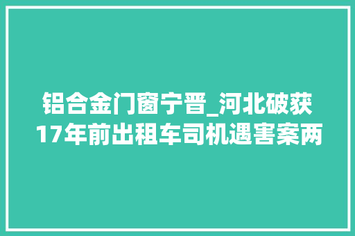 铝合金门窗宁晋_河北破获17年前出租车司机遇害案两嫌犯打赌输钱后抢车杀人