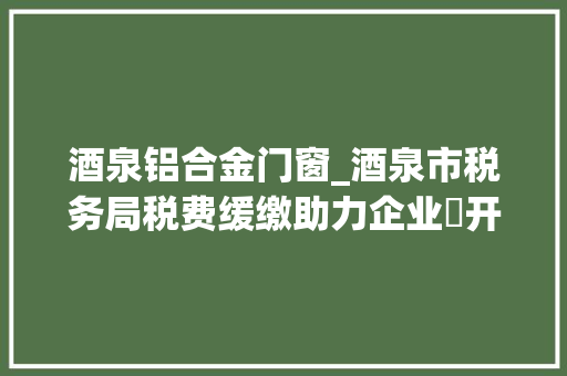 酒泉铝合金门窗_酒泉市税务局税费缓缴助力企业蹚开拓展新途径