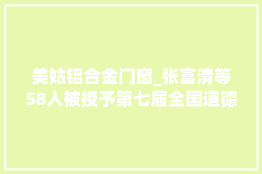 美姑铝合金门窗_张富清等58人被授予第七届全国道德模范荣誉称号丨名单