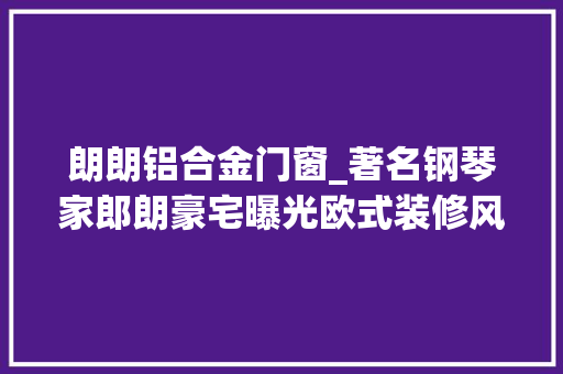 朗朗铝合金门窗_著名钢琴家郎朗豪宅曝光欧式装修风格奢华大年夜气艺术感实足