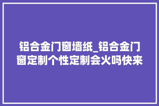 铝合金门窗墙纸_铝合金门窗定制个性定制会火吗快来瞧一瞧