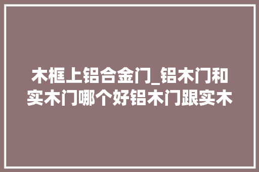 木框上铝合金门_铝木门和实木门哪个好铝木门跟实木门有哪些优缺点你知道吗