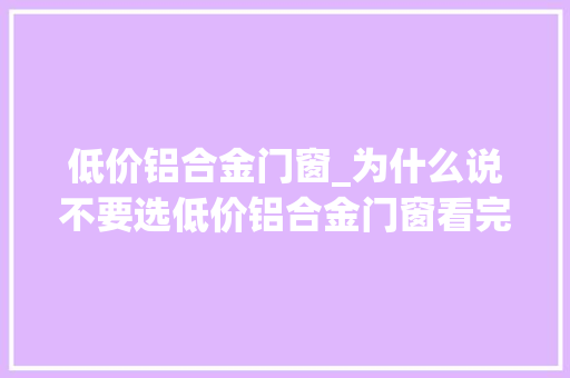 低价铝合金门窗_为什么说不要选低价铝合金门窗看完你就知道了