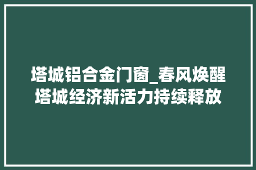 塔城铝合金门窗_春风焕醒塔城经济新活力持续释放