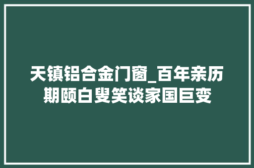 天镇铝合金门窗_百年亲历期颐白叟笑谈家国巨变