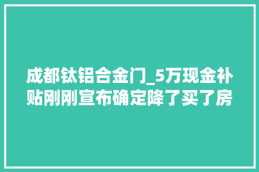 成都钛铝合金门_5万现金补贴刚刚宣布确定降了买了房的成都人终于等到了