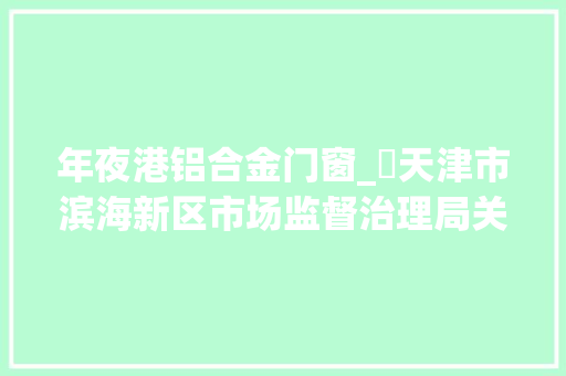 年夜港铝合金门窗_​天津市滨海新区市场监督治理局关于2023年建筑材料产品质量监督抽查情况的传递