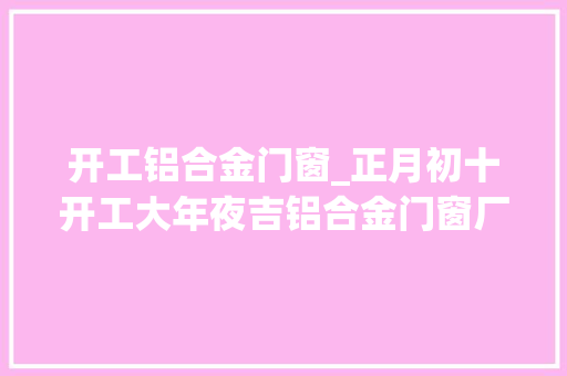 开工铝合金门窗_正月初十开工大年夜吉铝合金门窗厂家伊美德门窗开始接单啦 复合门