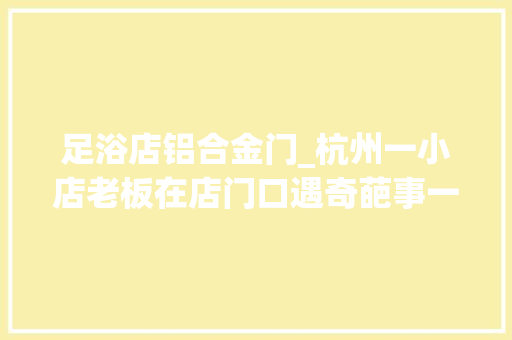 足浴店铝合金门_杭州一小店老板在店门口遇奇葩事一会儿都懵了这背后套路有点深