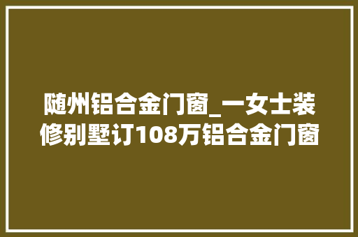 随州铝合金门窗_一女士装修别墅订108万铝合金门窗装完一看品牌被失落包了