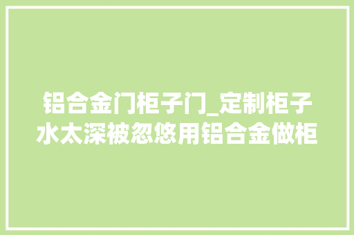 铝合金门柜子门_定制柜子水太深被忽悠用铝合金做柜子零甲醛做完太后悔亏了