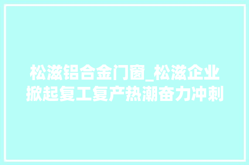 松滋铝合金门窗_松滋企业掀起复工复产热潮奋力冲刺一季度开门红