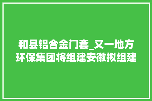 和县铝合金门套_又一地方环保集团将组建安徽拟组建安徽环保家当集团
