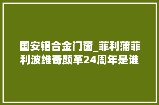 国安铝合金门窗_菲利蒲菲利波维奇颜革24周年是谁在伤害塞尔维亚又是谁在守护她