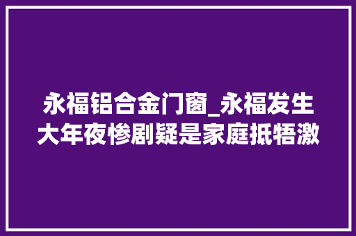 永福铝合金门窗_永福发生大年夜惨剧疑是家庭抵牾激发四去世一伤