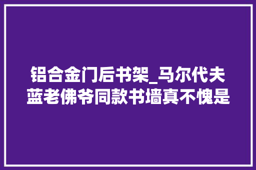 铝合金门后书架_马尔代夫蓝老佛爷同款书墙真不愧是时尚设计师的家