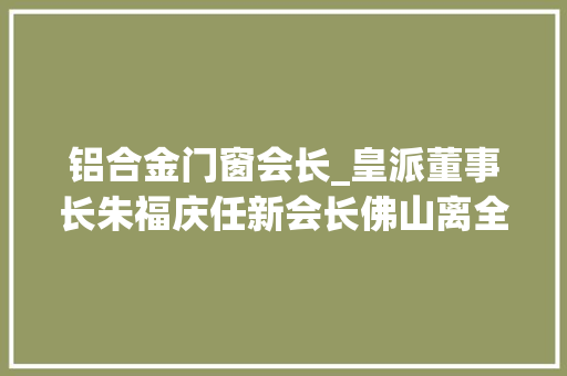 铝合金门窗会长_皇派董事长朱福庆任新会长佛山离全球高端定制门窗之都有多远
