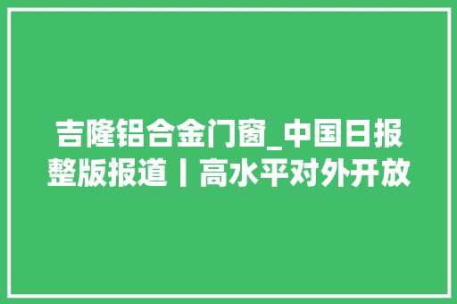 吉隆铝合金门窗_中国日报整版报道丨高水平对外开放引领广西高质量成长