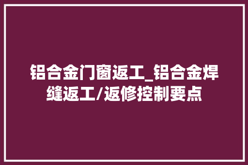 铝合金门窗返工_铝合金焊缝返工/返修控制要点