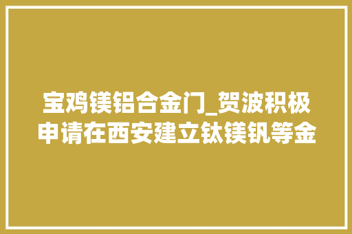 宝鸡镁铝合金门_贺波积极申请在西安建立钛镁钒等金属立异中央和重点实验室