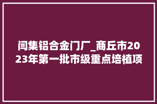 闫集铝合金门厂_商丘市2023年第一批市级重点培植项目名单