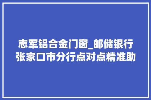 志军铝合金门窗_邮储银行张家口市分行点对点精准助力村落小企业