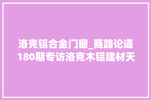 洛克铝合金门窗_商路论道180期专访洛克木铝建材天津有限公司总经理陈亮