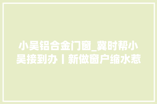 小吴铝合金门窗_冀时帮小吴接到办丨新做窗户缩水惹人烦业主商家争执不下专家解答窗户怎么量才合适
