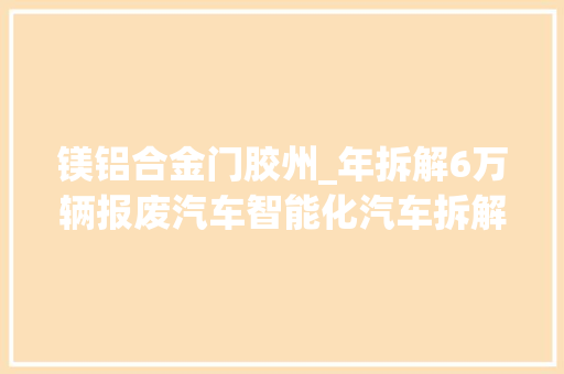 镁铝合金门胶州_年拆解6万辆报废汽车智能化汽车拆解项目落户胶州