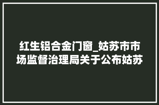 红生铝合金门窗_姑苏市市场监督治理局关于公布姑苏市级食物安然监督抽检信息的通知书记2024年第15期
