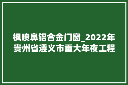 枫喷鼻铝合金门窗_2022年贵州省遵义市重大年夜工程和重点项目名单02播州区部分