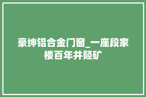 豪绅铝合金门窗_一座段家楼百年井陉矿