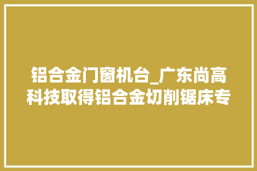 铝合金门窗机台_广东尚高科技取得铝合金切削锯床专利使铝合金切削锯床具有定宽切割铝合金的功能