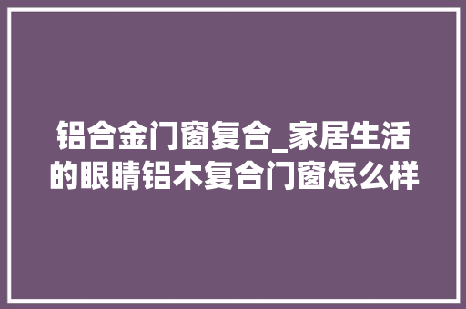 铝合金门窗复合_家居生活的眼睛铝木复合门窗怎么样