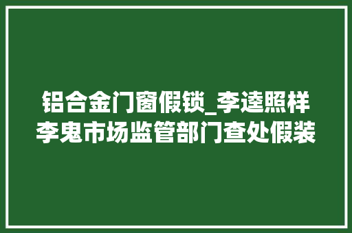 铝合金门窗假锁_李逵照样李鬼市场监管部门查处假装锁具辨别真假有诀窍