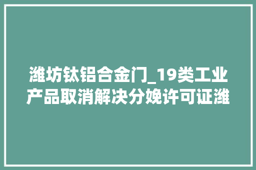 潍坊钛铝合金门_19类工业产品取消解决分娩许可证潍坊市近百家企业受益