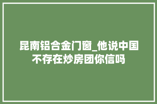 昆南铝合金门窗_他说中国不存在炒房团你信吗