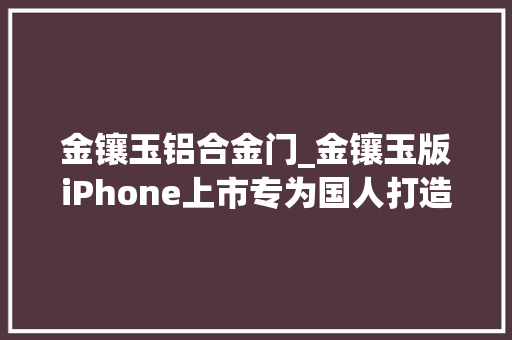 金镶玉铝合金门_金镶玉版iPhone上市专为国人打造限量100部你见过没
