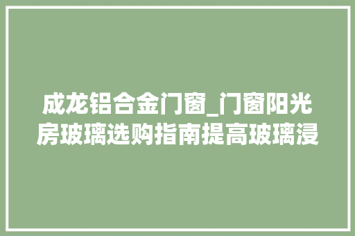 成龙铝合金门窗_门窗阳光房玻璃选购指南提高玻璃浸染认知强化深加工厂地位