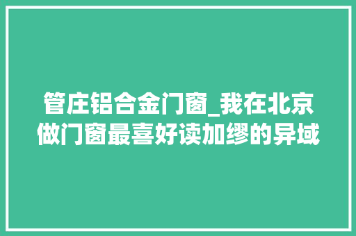 管庄铝合金门窗_我在北京做门窗最喜好读加缪的异域人