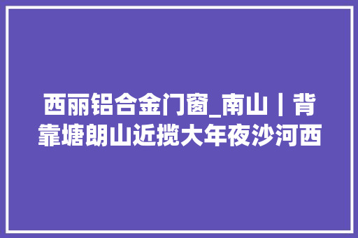 西丽铝合金门窗_南山｜背靠塘朗山近揽大年夜沙河西丽准现楼总章翡翠私邸