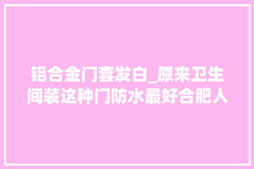 铝合金门套发白_原来卫生间装这种门防水最好合肥人你家浴室装的什么门
