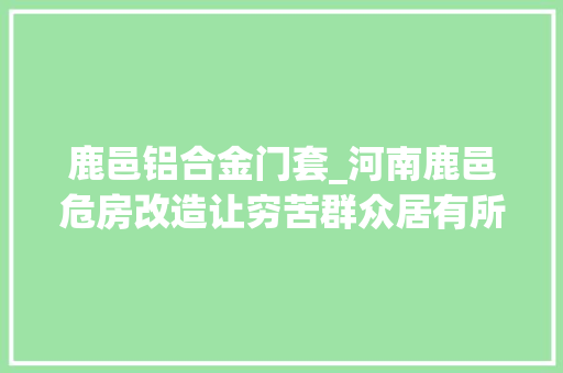 鹿邑铝合金门套_河南鹿邑危房改造让穷苦群众居有所安
