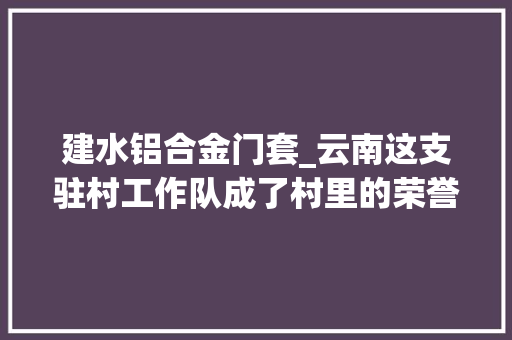 建水铝合金门套_云南这支驻村工作队成了村里的荣誉村平易近