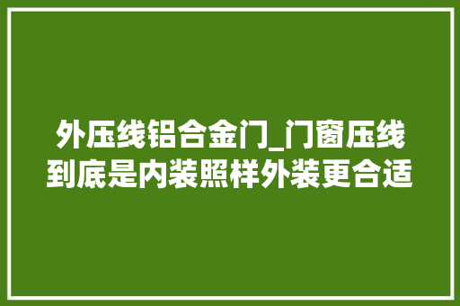 外压线铝合金门_门窗压线到底是内装照样外装更合适经验分享一定要耐心看完