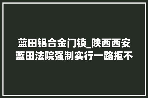 蓝田铝合金门锁_陕西西安蓝田法院强制实行一路拒不腾房案件